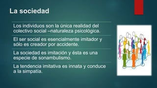La sociedad
Los individuos son la única realidad del
colectivo social –naturaleza psicológica.
El ser social es esencialmente imitador y
sólo es creador por accidente.
La sociedad es imitación y ésta es una
especie de sonambulismo.
La tendencia imitativa es innata y conduce
a la simpatía.
 