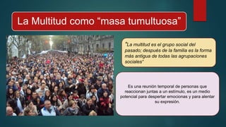 La Multitud como “masa tumultuosa”
"La multitud es el grupo social del
pasado; después de la familia es la forma
más antigua de todas las agrupaciones
sociales“
Es una reunión temporal de personas que
reaccionan juntas a un estímulo, es un medio
potencial para despertar emocionas y para alentar
su expresión.
 