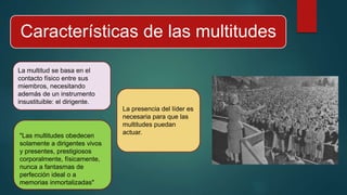 Características de las multitudes
La multitud se basa en el
contacto físico entre sus
miembros, necesitando
además de un instrumento
insustituible: el dirigente.
La presencia del líder es
necesaria para que las
multitudes puedan
actuar.
"Las multitudes obedecen
solamente a dirigentes vivos
y presentes, prestigiosos
corporalmente, físicamente,
nunca a fantasmas de
perfección ideal o a
memorias inmortalizadas"
 