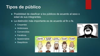 Tipos de público
 Posibilidad de clasificar a los públicos de acuerdo al sexo o
edad de sus integrantes.
 La distinción más importante es de acuerdo al fin o fe.
 Creyentes
 Ambiciosos
 Convencidos
 Fanáticos
 Apasionados
 Despóticos
 