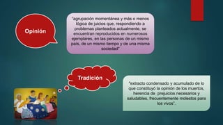 Opinión
“agrupación momentánea y más o menos
lógica de juicios que, respondiendo a
problemas planteados actualmente, se
encuentran reproducidos en numerosos
ejemplares, en las personas de un mismo
país, de un mismo tiempo y de una misma
sociedad"
Tradición
"extracto condensado y acumulado de lo
que constituyó la opinión de los muertos,
herencia de prejuicios necesarios y
saludables, frecuentemente molestos para
los vivos”.
 