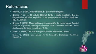 Referencias
 Baigorri, A. (1994). Gabriel Tarde, El gran miedo burgués.
 Nocera, P. (s. f.). El debate Gabriel Tarde - Émile Durkheim. De las
disparidades iniciales explícitas a las convergencias tardías implícitas.
UBA-CONICET.
 Nocera, P. (2008). Masa, público y comunicación. La recepción de Gabriel
Tarde en la primera sociología de Robert Park. Nómadas. Revista Crítica
de Ciencias Sociales y Jurídicas. 19 (3).
 Tarde, G. (1898) (2013). Las Leyes Sociales. Barcelona: Gedisa.
 Tarde, G. (1907). Las Leyes de la Imitación. Biblioteca Científico-
Filosófica.
 