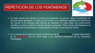 REPETICIÓN DE LOS FENÓMENOS
 En toda ciencia hay siempre un hecho de repetición, al cual se debe la posibilidad de
formular leyes generales; o dicho de otro modo, si no existieran repetidos los fenómenos
del mundo, si no existiera esta fórmula de repetición en cada esfera del conocimiento
científico, no sería posible la creación de leyes generales. Toda ciencia está basada en la
regularidad de los fenómenos, ya que tiende a recoger lo que haya de común.
 En el mundo de lo social se busca el fenómeno de la REPETICIÓN y queda descubierto
en la IMITACIÓN. Es así como llega a los primeros postulados de su Sociología
Psicologista.
 