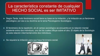 La característica constante de cualquier
HECHO SOCIAL es ser IMITATIVO
 Según Tarde, todo fenómeno social tiene su base en la imitación, y la imitación es un fenómeno
psicológico; por eso a su doctrina se le lama Psicologismo Sociológico.
 El fenómeno de la repetición, en el campo sociológico se encuentra en la relación mental
existente entre dos individuos, uno de los cuales influye sobre el otro. El objeto de la Sociología
es esta relación intermental entre dos individuos.
 Se requiere la imitación para que haya fenómeno social.
 