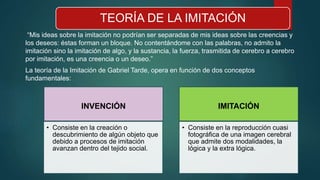 TEORÍA DE LA IMITACIÓN
“Mis ideas sobre la imitación no podrían ser separadas de mis ideas sobre las creencias y
los deseos: éstas forman un bloque. No contentándome con las palabras, no admito la
imitación sino la imitación de algo, y la sustancia, la fuerza, trasmitida de cerebro a cerebro
por imitación, es una creencia o un deseo.”
La teoría de la Imitación de Gabriel Tarde, opera en función de dos conceptos
fundamentales:
INVENCIÓN
• Consiste en la creación o
descubrimiento de algún objeto que
debido a procesos de imitación
avanzan dentro del tejido social.
IMITACIÓN
• Consiste en la reproducción cuasi
fotográfica de una imagen cerebral
que admite dos modalidades, la
lógica y la extra lógica.
 