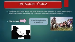 IMITACIÓN LÓGICA
 Consiste en adoptar la actitud que otros hayan asumido, teniendo en cuenta las ventajas o
beneficios que esto pueda traer. Se trata de un fenómeno consciente, reflexivo.
 TRADICIÓN Se realiza de generación
en generación.
 