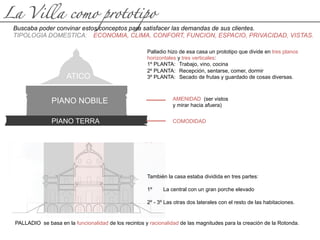La Villa como prototipo
Buscaba poder convinar estos conceptos para satisfacer las demandas de sus clientes.
TIPOLOGIA DOMESTICA: ECONOMIA, CLIMA, CONFORT, FUNCION, ESPACIO, PRIVACIDAD, VISTAS.
Palladio hizo de esa casa un prototipo que divide en tres planos
horizontales y tres verticales:
1º PLANTA: Trabajo, vino, cocina
2º PLANTA: Recepción, sentarse, comer, dormir
3º PLANTA: Secado de frutas y guardado de cosas diversas.
ATICO
PIANO NOBILE
PIANO TERRA
También la casa estaba dividida en tres partes:
1º La central con un gran porche elevado
2º - 3º Las otras dos laterales con el resto de las habitaciones.
COMODIDAD
AMENIDAD (ser vistos
y mirar hacia afuera)
PALLADIO se basa en la funcionalidad de los recintos y racionalidad de las magnitudes para la creación de la Rotonda.
 