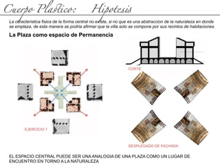 Cuerpo Pla(ico: Hipotes#
La caracteristica fisica de la forma central no existe, si no que es una abstraccion de la naturaleza en donde
se emplaza, de esta manera se podria afirmar que la villa solo se compone por sus recintos de habitaciones.
EL ESPACIO CENTRAL PUEDE SER UNA ANALOGIA DE UNA PLAZA COMO UN LUGAR DE
ENCUENTRO EN TORNO A LA NATURALEZA
La Plaza como espacio de Permanencia
CORTE
DESPLEGADO DE FACHADA
EJERCICIO 1
 