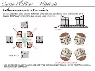 Cuerpo Pla(ico: Hipotes#
La Plaza como espacio de Permanencia
El vacío entendido como sistema de tensión entre “edificios” colindantes y que se encuentra en el
trazado de la “plaza”, el elemento que expresa estas relaciones.
EJERCICIO 2
LOS EJERCICIOS DEMUESTRAN QUE LOS DOS TIPOS DE FACHADAS (INTERNAS – EXTERNAS) SATISFACEN A LA
CONCEPCION DE ESTA PLAZA.
CORTE
DESPLEGADO DE FACHADA
 