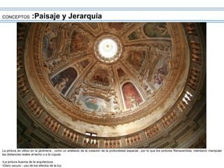 CONCEPTOS :Paisaje y Jerarquía
La pintura se utilizo en la jardinería , como un artefacto de la creación de la profundidad espacial , por lo que los pintores Renacentista, intentaron manipular
las distancias reales al techo o a la cúpula.
•La pintura ilusoria de la arquitectura.
•Claro oscuro - uso de los efectos de la luz.
 