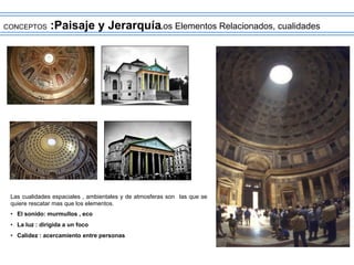 CONCEPTOS :Paisaje y Jerarquía
Los Elementos Relacionados, cualidades
Las cualidades espaciales , ambientales y de atmosferas son las que se
quiere rescatar mas que los elementos.
• El sonido: murmullos , eco
• La luz : dirigida a un foco
• Calidez : acercamiento entre personas
 