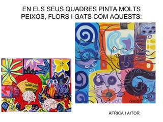 EN ELS SEUS QUADRES PINTA MOLTS
PEIXOS, FLORS I GATS COM AQUESTS:
ÀFRICA I AITOR
 