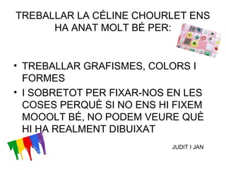 TREBALLAR LA CÉLINE CHOURLET ENS
HA ANAT MOLT BÉ PER:
• TREBALLAR GRAFISMES, COLORS I
FORMES
• I SOBRETOT PER FIXAR-NOS EN LES
COSES PERQUÈ SI NO ENS HI FIXEM
MOOOLT BÉ, NO PODEM VEURE QUÈ
HI HA REALMENT DIBUIXAT
JUDIT I JAN
 