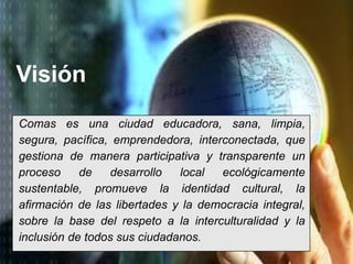 Visión 
Comas es una ciudad educadora, sana, limpia, 
segura, pacífica, emprendedora, interconectada, que 
gestiona de manera participativa y transparente un 
proceso de desarrollo local ecológicamente 
sustentable, promueve la identidad cultural, la 
afirmación de las libertades y la democracia integral, 
sobre la base del respeto a la interculturalidad y la 
inclusión de todos sus ciudadanos. 
 