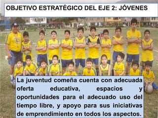 OBJETIVO ESTRATÉGICO DEL EJE 2: JÓVENES 
La juventud comeña cuenta con adecuada 
oferta educativa, espacios y 
oportunidades para el adecuado uso del 
tiempo libre, y apoyo para sus iniciativas 
de emprendimiento en todos los aspectos. 
 
