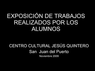 EXPOSICIÓN DE TRABAJOS REALIZADOS POR LOS ALUMNOS CENTRO CULTURAL JESÚS QUINTERO San  Juan del Puerto Noviembre 2009 
