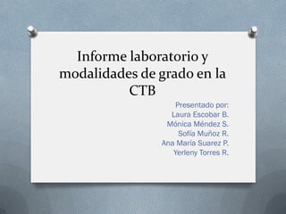 Informe laboratorio y
modalidades de grado en la
CTB
Presentado por:
Laura Escobar B.
Mónica Méndez S.
Sofía Muñoz R.
Ana María Suarez P.
Yerleny Torres R.
 