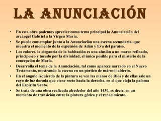En esta obra podemos apreciar como tema principal la Anunciación del arcángel Gabriel a la Virgen María. Se puede contemplar junto a la Anunciación una escena secundaria, que muestra el momento de la expulsión de Adán y Eva del paraíso.  Los colores, la elegancia de la habitación es una alusión a un marco refinado, principesco y tocado por la divinidad, el único posible para el misterio de la concepción de María. Desarrolla el tema de la Anunciación, tal como aparece narrado en el Nuevo Testamento, mostrando la escena en un pórtico de mármol abierto. En el ángulo izquierdo de la pintura se ven las manos de Dios y de ellas sale un rayo de luz dorada que viene recto hacia la derecha, en el que viaja la paloma del Espíritu Santo.   Se trata de una obra realizada alrededor del año 1430, es decir, en un momento de transición entre la pintura gótica y el renacimiento.   LA ANUNCIACIÓN 