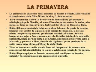 La primavera es una de las obras maestras de Sandro Botticelli. Está realizado al temple sobre tabla. Mide 203 cm de alto y 314 cm de ancho. Para comprender la obra La Primavera de Botticelli hay que conocer la mitología griega, la filosofía y el amor. El cuadro de dos metros de ancho y dos metros de largo se encuentra en la Galería de los oficios en Florencia, Italia.   Botticelli ha representado la doble naturaleza del amor: la gracia de las artes liberales y los vientos de la pasión en un paisaje de ensueño; o, la novia al mismo tiempo casta y sensual, que siempre hará feliz al esposo. Ante un bosque de naranjos y flores, Venus, que es la divinidad tutelar de la educación humanista, libera por una parte a las Gracias, que bailan a su derecha junto a Mercurio, y por otra, a Flora, situada a la izquierda, que es producto de la unión carnal entre el viento Céfiro y la ninfa Cloris.   Tiene un tono de narración situada fuera del tiempo real. Se presenta una atmósfera de fábula mitológica en la que se celebra una especie de rito pagano.  Botticelli opta aquí por un formato monumental, con figuras de tamaño natural, y lo compagina con una gran atención al detalle. LA PRIMAVERA 
