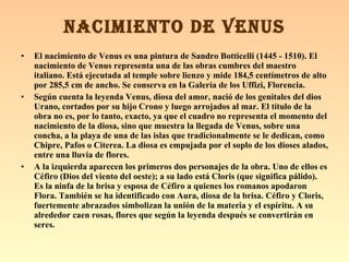 El nacimiento de Venus es una pintura de Sandro Botticelli (1445 - 1510). El nacimiento de Venus representa una de las obras cumbres del maestro italiano. Está ejecutada al temple sobre lienzo y mide 184,5 centímetros de alto por 285,5 cm de ancho. Se conserva en la Galería de los Uffizi, Florencia. Según cuenta la leyenda Venus, diosa del amor, nació de los genitales del dios Urano, cortados por su hijo Crono y luego arrojados al mar. El título de la obra no es, por lo tanto, exacto, ya que el cuadro no representa el momento del nacimiento de la diosa, sino que muestra la llegada de Venus, sobre una concha, a la playa de una de las islas que tradicionalmente se le dedican, como Chipre, Pafos o Citerea. La diosa es empujada por el soplo de los dioses alados, entre una lluvia de flores. A la izquierda aparecen los primeros dos personajes de la obra. Uno de ellos es Céfiro (Dios del viento del oeste); a su lado está Cloris (que significa pálido). Es la ninfa de la brisa y esposa de Céfiro a quienes los romanos apodaron Flora. También se ha identificado con Aura, diosa de la brisa. Céfiro y Cloris, fuertemente abrazados simbolizan la unión de la materia y el espíritu. A su alrededor caen rosas, flores que según la leyenda después se convertirán en seres. NACIMIENTO DE VENUS 