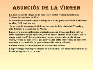 La Asunción de la Virgen es un cuadro del pintor renacentista italiano Tiziano. Fue acabada en 1518.   Se trata de un óleo sobre madera de gran tamaño, pues alcanza los 6,90 metros de alto y 3,60 m de ancho. Es un retablo monumental, el de mayor tamaño de la ciudad de Venecia, y está dedicado a la Asunción de María. La pintura muestra diferentes acontecimientos en tres capas. En la inferior están representados los Apóstoles, con los brazos alzados hacia el cielo, con la excepción de san Pedro, cuyos brazos están cruzados. Miran a la Virgen María, vestida de azul y rojo, que está volando entre ellos y Dios, en pie sobre una nube y está rodeada de querubines celebrando y bailando. Los tres planos están unidos por un efecto de luz insólito. Los personajes están representados en movimiento, con posiciones distintas: de frente, de espaldas o en escorzo. ASUNCIÓN DE LA VIRGEN 