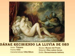 Autor:  Tiziano Fecha: 1553 Características: 129x180cm Museo:  Museo del Prado Material:  Óleo sobre lienzo Estilo:  Renacimiento Italiano DÁNAE RECIBIENDO LA LLUVIA DE ORO 
