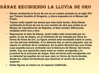 Dánae recibiendo la lluvia de oro es un cuadro pintado en el siglo XVI por Tiziano Vecellio di Gregorio, y ahora expuesto en el Museo del Prado. Tiziano solía repetir los temas que más éxito tenían. Esta Dánae recibiendo la lluvia de oro es una versión de otra que existe en el Museo de Capodimonte de Nápoles, si bien existen diferencias notables entre uno y otro. Representa el mito de Dánae, quien había sido encerrada por su padre, el rey de Argos, en el momento de ser tomada por Zeus en forma de lluvia de oro. La figura central está recostada sobre la cama, con las piernas dobladas. A su derecha hay un perro pequeño, que se reputa un atributo de la cortesana. En la parte derecha hay una criada cuya espalda oscura contrasta con la blancura de Dánae; del mismo modo, hay una oposición clara entre su rostro envejecido y la juventud de la princesa de Argos. Esta sirvienta está recogiendo con un delantal las pepitas de oro que caen en forma de lluvia dorada, desde las nubes tormentosas que dominan el centro de la parte superior. Estas figuras se sitúan en un espacio indefinido. DÁNAE RECIBIENDO LA LLUVIA DE ORO 