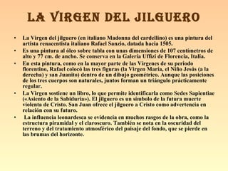La Virgen del jilguero (en italiano Madonna del cardellino) es una pintura del artista renacentista italiano Rafael Sanzio, datada hacia 1505. Es una pintura al óleo sobre tabla con unas dimensiones de 107 centímetros de alto y 77 cm. de ancho. Se conserva en la Galería Uffizi de Florencia, Italia.   En esta pintura, como en la mayor parte de las Vírgenes de su periodo florentino, Rafael colocó las tres figuras (la Virgen María, el Niño Jesús (a la derecha) y san Juanito) dentro de un dibujo geométrico. Aunque las posiciones de los tres cuerpos son naturales, juntos forman un triángulo prácticamente regular. La Virgen sostiene un libro, lo que permite identificarla como Sedes Sapientiae («Asiento de la Sabiduría»). El jilguero es un símbolo de la futura muerte violenta de Cristo. San Juan ofrece el jilguero a Cristo como advertencia en relación con su futuro. La influencia leonardesca se evidencia en muchos rasgos de la obra, como la estructura piramidal y el claroscuro. También se nota en la oscuridad del terreno y del tratamiento atmosférico del paisaje del fondo, que se pierde en las brumas del horizonte.  LA VIRGEN DEL JILGUERO 