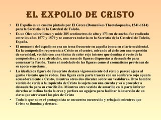 El Expolio es un cuadro pintado por El Greco (Domenikos Theotokopoulos, 1541-1614) para la Sacristía de la Catedral de Toledo.   Es un Óleo sobre lienzo y mide 285 centímetros de alto y 173 cm de ancho, fue realizado entre los años 1577 y 1579 y se conserva todavía en la Sacristía de la Catedral de Toledo, España.   El momento del expolio no era un tema frecuente en aquella época en el arte occidental. En la composición representa a Cristo en el centro, mirando al cielo con una expresión de serenidad, vestido con una túnica de color rojo intenso que domina el resto de la composición; y a su alrededor, una masa de figuras dispuestas a desnudarlo para comenzar la Pasión. Tanto el modelado de las figuras como el cromatismo provienen de su época veneciana . La idealizada figura de Jesucristo destaca vigorosamente del resto y parece ajena al gentío violento que lo rodea. Una figura en la parte trasera con un sombrero rojo apunta acusadoramente a Cristo, mientras otros dos discuten sobre sus vestiduras. Otro hombre vestido de verde a la izquierda de Cristo lo sujeta con una cuerda y va a proceder a desnudarlo para su crucifixión. Mientras otro vestido de amarillo en la parte inferior derecha se inclina hacia la cruz y perfora un agujero para facilitar la inserción de un clavo que atravesará los pies de Cristo  Todo lo que no es el protagonista se encuentra oscurecido y rebajado mientras que Cristo se ilumina y destaca.  EL EXPOLIO DE CRISTO 