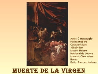 Autor:  Caravaggio Fecha: 1605-06 Características:  369x245cm Museo:  Museo Nacional de Louvre Material:  Óleo sobre lienzo Estilo:  Barroco Italiano MUERTE DE LA VIRGEN 