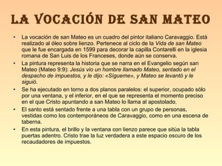 La vocación de san Mateo es un cuadro del pintor italiano Caravaggio. Está realizado al óleo sobre lienzo. Pertenece al ciclo de la  Vida de san Mateo  que le fue encargada en 1599 para decorar la capilla Contarelli en la iglesia romana de San Luis de los Franceses, donde aún se conserva. La pintura representa la historia que se narra en el Evangelio según san Mateo (Mateo 9:9):  Jesús vio un hombre llamado Mateo, sentado en el despacho de impuestos, y le dijo: «Sígueme», y Mateo se levantó y le siguió. Se ha ejecutado en torno a dos planos paralelos: el superior, ocupado sólo por una ventana, y el inferior, en el que se representa el momento preciso en el que Cristo apuntando a san Mateo lo llama al apostolado. El santo está sentado frente a una tabla con un grupo de personas, vestidas como los contemporáneos de Caravaggio, como en una escena de taberna. En esta pintura, el brillo y la ventana con lienzo parece que sitúa la tabla puertas adentro. Cristo trae la luz verdadera a este espacio oscuro de los recaudadores de impuestos. LA VOCACIÓN DE SAN MATEO 