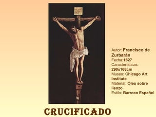 Autor:  Francisco de Zurbarán Fecha: 1627 Características: 290x168cm Museo:  Chicago Art Institute Material:  Óleo sobre lienzo Estilo:  Barroco Español CRUCIFICADO 
