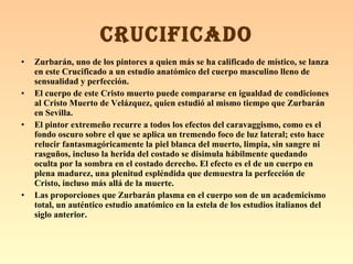 Zurbarán, uno de los pintores a quien más se ha calificado de místico, se lanza en este Crucificado a un estudio anatómico del cuerpo masculino lleno de sensualidad y perfección. El cuerpo de este Cristo muerto puede compararse en igualdad de condiciones al Cristo Muerto de Velázquez, quien estudió al mismo tiempo que Zurbarán en Sevilla. El pintor extremeño recurre a todos los efectos del caravaggismo, como es el fondo oscuro sobre el que se aplica un tremendo foco de luz lateral; esto hace relucir fantasmagóricamente la piel blanca del muerto, limpia, sin sangre ni rasguños, incluso la herida del costado se disimula hábilmente quedando oculta por la sombra en el costado derecho. El efecto es el de un cuerpo en plena madurez, una plenitud espléndida que demuestra la perfección de Cristo, incluso más allá de la muerte. Las proporciones que Zurbarán plasma en el cuerpo son de un academicismo total, un auténtico estudio anatómico en la estela de los estudios italianos del siglo anterior. CRUCIFICADO 