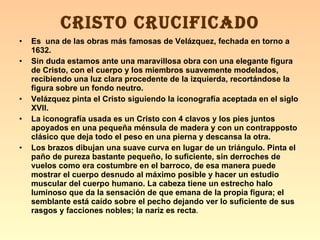 Es  una de las obras más famosas de Velázquez, fechada en torno a 1632. Sin duda estamos ante una maravillosa obra con una elegante figura de Cristo, con el cuerpo y los miembros suavemente modelados, recibiendo una luz clara procedente de la izquierda, recortándose la figura sobre un fondo neutro. Velázquez pinta el Cristo siguiendo la iconografía aceptada en el siglo XVII. La iconografía usada es un Cristo con 4 clavos y los pies juntos apoyados en una pequeña ménsula de madera y con un contrapposto clásico que deja todo el peso en una pierna y descansa la otra. Los brazos dibujan una suave curva en lugar de un triángulo. Pinta el paño de pureza bastante pequeño, lo suficiente, sin derroches de vuelos como era costumbre en el barroco, de esa manera puede mostrar el cuerpo desnudo al máximo posible y hacer un estudio muscular del cuerpo humano. La cabeza tiene un estrecho halo luminoso que da la sensación de que emana de la propia figura; el semblante está caído sobre el pecho dejando ver lo suficiente de sus rasgos y facciones nobles; la nariz es recta . CRISTO CRUCIFICADO 