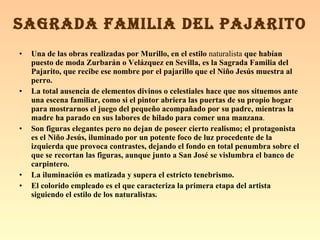 Una de las obras realizadas por Murillo, en el estilo  naturalista  que habían puesto de moda Zurbarán o Velázquez en Sevilla, es la Sagrada Familia del Pajarito, que recibe ese nombre por el pajarillo que el Niño Jesús muestra al perro. La total ausencia de elementos divinos o celestiales hace que nos situemos ante una escena familiar, como si el pintor abriera las puertas de su propio hogar para mostrarnos el juego del pequeño acompañado por su padre, mientras la madre ha parado en sus labores de hilado para comer una manzana . Son figuras elegantes pero no dejan de poseer cierto realismo; el protagonista es el Niño Jesús, iluminado por un potente foco de luz procedente de la izquierda que provoca contrastes, dejando el fondo en total penumbra sobre el que se recortan las figuras, aunque junto a San José se vislumbra el banco de carpintero. La iluminación es matizada y supera el estricto tenebrismo. El colorido empleado es el que caracteriza la primera etapa del artista siguiendo el estilo de los naturalistas. SAGRADA FAMILIA DEL PAJARITO 