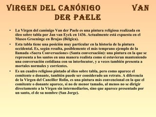 La Virgen del canónigo Van der Paele es una pintura religiosa realizada en óleo sobre tabla por Jan van Eyck en 1436. Actualmente está expuesta en el Museo Groeninge en Brujas (Bélgica). Esta tabla tiene una posición muy particular en la historia de la pintura occidental. Es, según resulta, posiblemente el más temprano ejemplo de la llamada «Sacra Conversazione» (Santa conversación): una pintura en la que se representa a los santos en una manera realista como si estuvieran manteniendo una conversación cotidiana con su interlocutor, y a veces también presenta a mortales normales y corrientes. Es un cuadro religioso pintado al óleo sobre tabla, pero como aparece el comitente o donante, también puede ser considerado un retrato. A diferencia de la Virgen del Canciller Rolin, es una pintura más convencional en la que el comitente o donante aparece, si no de menor tamaño, al menos no se dirigir directamente a la Virgen sin intermediarios, sino que aparece presentado por un santo, el de su nombre (San Jorge). VIRGEN DEL CANÓNIGO  VAN DER PAELE 