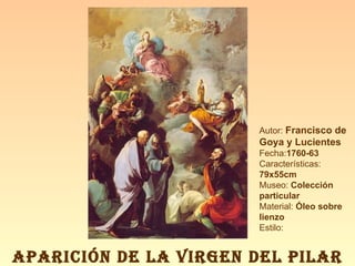 Autor:  Francisco de Goya y Lucientes Fecha: 1760-63 Características:  79x55cm Museo:  Colección particular Material:  Óleo sobre lienzo Estilo: APARICIÓN DE LA VIRGEN DEL PILAR 