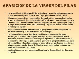 La Aparición de la Virgen del Pilar a Santiago y a sus discípulos zaragozanos es una pintura del joven Francisco de Goya, pintada entre 1768 y 1769. El esquema compositivo e iconográfico del cuadro tiene su precedente en las primeras pinturas de Goya, ejecutadas en Fuendetodos y destruidas durante la Guerra Civil. La composición, en forma de pirámide será repetida por Goya a lo largo de su carrera, como en El bebedor y La pradera de San Isidro, de sus cartones para tapices. Tiene  un acentuado estilo barroco en el que predominan las diagonales, las posturas forzadas y el dramatismo de los personajes.  La abigarrada escena se distribuye en diferentes bandas que incluyen personajes: la inferior contempla a Santiago Apóstol acompañado de sus discípulos, elevando su mirada al cielo para agradecer la presencia divina; la zona central está ocupada por ángeles y querubines que portan la imagen de la Virgen del Pilar y la columna donde se posa, mientras que la zona superior nos ofrece una espectacular figura de María sentada entre nubes, vistiendo sus tradicionales colores azul y rosa. Las tonalidades son muy variadas, al igual que la disposición de las figuras en el espacio APARICIÓN DE LA VIRGEN DEL PILAR 
