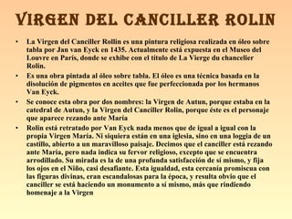 La Virgen del Canciller Rollin es una pintura religiosa realizada en óleo sobre tabla por Jan van Eyck en 1435. Actualmente está expuesta en el Museo del Louvre en París, donde se exhibe con el título de La Vierge du chancelier Rolin. Es una obra pintada al óleo sobre tabla. El óleo es una técnica basada en la disolución de pigmentos en aceites que fue perfeccionada por los hermanos Van Eyck. Se conoce esta obra por dos nombres: la Virgen de Autun, porque estaba en la catedral de Autun, y la Virgen del Canciller Rolin, porque éste es el personaje que aparece rezando ante María Rolin está retratado por Van Eyck nada menos que de igual a igual con la propia Virgen María. Ni siquiera están en una iglesia, sino en una loggia de un castillo, abierto a un maravilloso paisaje. Decimos que el canciller está rezando ante María, pero nada indica su fervor religioso, excepto que se encuentra arrodillado. Su mirada es la de una profunda satisfacción de sí mismo, y fija los ojos en el Niño, casi desafiante. Esta igualdad, esta cercanía promiscua con las figuras divinas, eran escandalosas para la época, y resulta obvio que el canciller se está haciendo un monumento a sí mismo, más que rindiendo homenaje a la Virgen   VIRGEN DEL CANCILLER ROLIN 