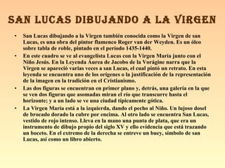 San Lucas dibujando a la Virgen también conocida como la Virgen de san Lucas, es una obra del pintor flamenco Roger van der Weyden. Es un óleo sobre tabla de roble, pintado en el período 1435-1440. En este cuadro se ve al evangelista Lucas con la Virgen María junto con el Niño Jesús. En la Leyenda Áurea de Jacobo de la Vorágine narra que la Virgen se apareció varias veces a san Lucas, el cual pintó un retrato. En esta leyenda se encuentra uno de los orígenes o la justificación de la representación de la imagen en la tradición en el Cristianismo. Las dos figuras se encuentran en primer plano y, detrás, una galería en la que se ven dos figuras que asomadas miran el río que transcurre hasta el horizonte; y a un lado se ve una ciudad típicamente gótica. La Virgen María está a la izquierda, dando el pecho al Niño. Un lujoso dosel de brocado dorado la cubre por encima. Al otro lado se encuentra San Lucas, vestido de rojo intenso. Lleva en la mano una punta de plata, que era un instrumento de dibujo propio del siglo XV y ello evidencia que está trazando un boceto. En el extremo de la derecha se entreve un buey, símbolo de san Lucas, así como un libro abierto. SAN LUCAS DIBUJANDO A LA VIRGEN 