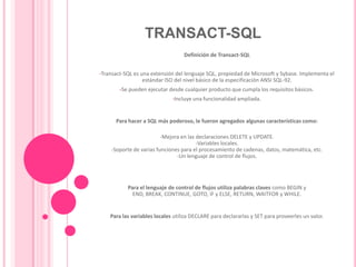 TRANSACT-SQLDefinición de Transact-SQLTransact-SQL es una extensión del lenguaje SQL, propiedad de Microsoft y Sybase. Implementa el estándar ISO del nivel básico de la especificación ANSI SQL-92.