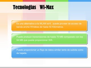 TecnologiasWi-MaxEs una alternativa a la WLAN wi-fi,  puede proveer de acceso de banda ancha Wíreless de hasta 50 Kilómetros.Puede producir transmisiones de hasta 70 MB comparado con los 54 MB que puede proporcionar Wifi.Puede proporcionar un flujo de datos similar tanto de subida como de bajada.