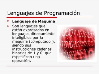 Lenguajes de Programación Lenguaje de Maquina Son lenguajes que están expresados en lenguajes directamente inteligibles por la maquina (computador), siendo sus instrucciones cadenas binarias de 1 y 0, que especifican una operación. 