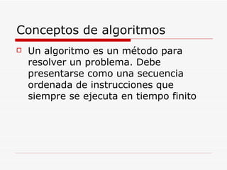 Conceptos de algoritmos Un algoritmo es un método para resolver un problema. Debe presentarse como una secuencia ordenada de instrucciones que siempre se ejecuta en tiempo finito 