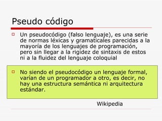 Pseudo código Un pseudocódigo (falso lenguaje), es una serie de normas léxicas y gramaticales parecidas a la mayoría de los lenguajes de programación, pero sin llegar a la rigidez de sintaxis de estos ni a la fluidez del lenguaje coloquial No siendo el pseudocódigo un lenguaje formal, varían de un programador a otro, es decir, no hay una estructura semántica ni arquitectura estándar.  Wikipedia 