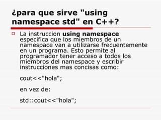 ¿para que sirve "using namespace std" en C++? La instruccion  using namespace  especifica que los miembros de un namespace van a utilizarse frecuentemente en un programa. Esto permite al programador tener acceso a todos los miembros del namespace y escribir instrucciones mas concisas como:  cout<<"hola"; en vez de: std::cout<<"hola";  