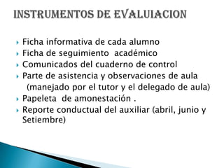 Ficha informativa de cada alumnoFicha de seguimiento  académico Comunicados del cuaderno de controlParte de asistencia y observaciones de aula    (manejado por el tutor y el delegado de aula)Papeleta  de amonestación .Reporte conductual del auxiliar (abril, junio y Setiembre)INSTRUMENTOS DE EVALUIACION 