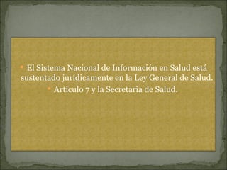 El Sistema Nacional de Información en Salud está sustentado jurídicamente en la Ley General de Salud. Articulo 7 y la Secretaria de Salud.  