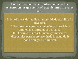 I. Estadísticas de natalidad, mortalidad, morbilidad e invalidez. II. Factores demográficos, económicos, sociales y ambientales vinculados a la salud. III. Recursos físicos, humanos y financieros disponibles para la protección de la salud de la población, y su utilización. 