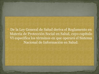 De la Ley General de Salud deriva el Reglamento en Materia de Protección Social en Salud, cuyo capítulo VI específica los términos en que operará el Sistema Nacional de Información en Salud. 